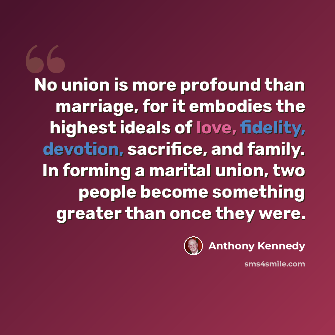 “No union is more profound than marriage, for it embodies the highest ideals of love, fidelity, devotion, sacrifice, and family. In forming a marital union, two people become something greater than once they were.” quote by Anthony Kennedy