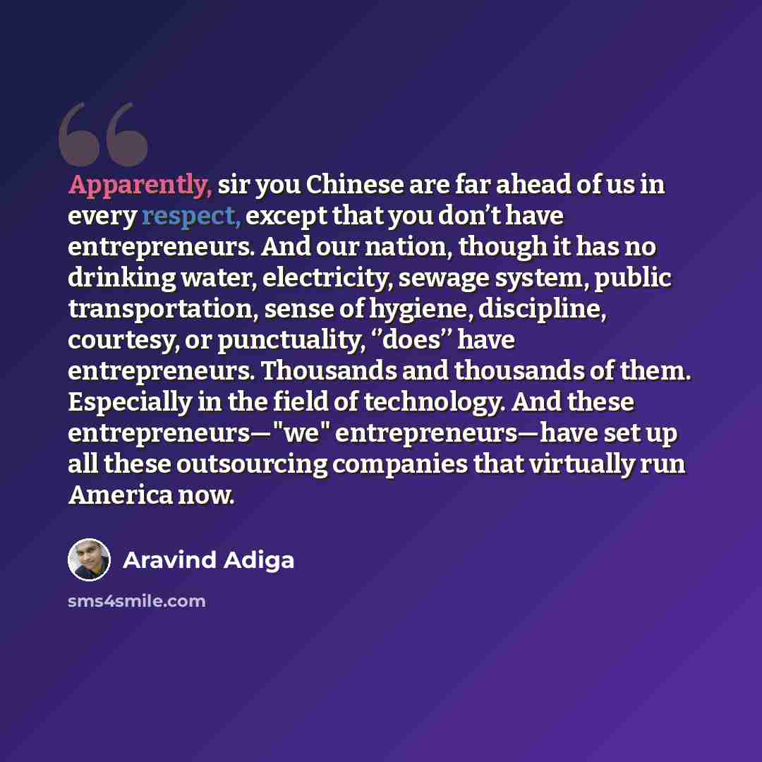 “Apparently, sir you Chinese are far ahead of us in every respect, except that you don’t have entrepreneurs. And our nation, though it has no drinking water, electricity, sewage system, public transportation, sense of hygiene, discipline, courtesy, or punctuality, ‘’does’’ have entrepreneurs…” quote by Aravind Adiga