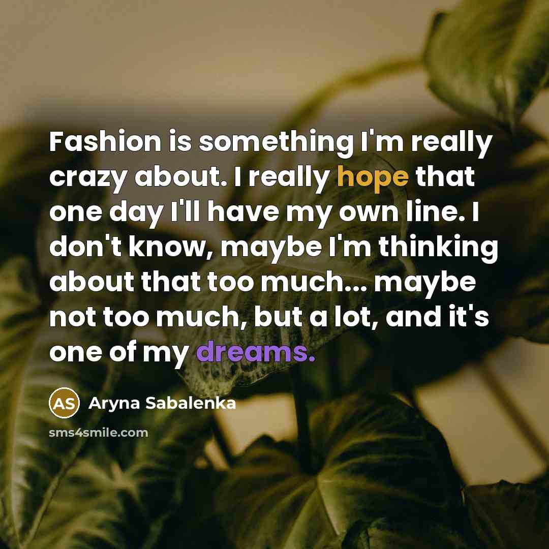 “Fashion is something I'm really crazy about. I really hope that one day I'll have my own line. I don't know, maybe I'm thinking about that too much... maybe not too much, but a lot, and it's one of my dreams.” quote by Aryna Sabalenka