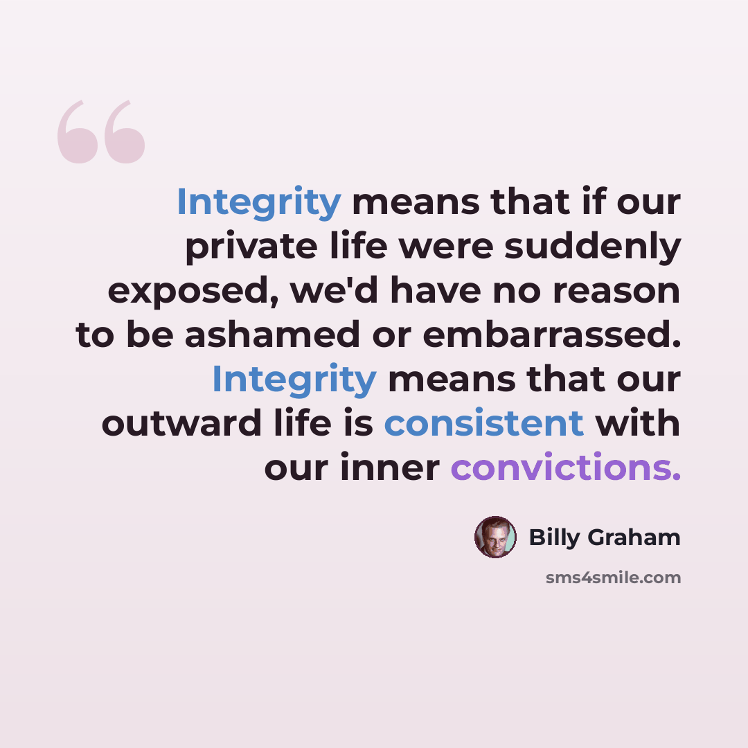 “Integrity means that if our private life were suddenly exposed, we'd have no reason to be ashamed or embarrassed. Integrity means that our outward life is consistent with our inner convictions.” quote by Billy Graham