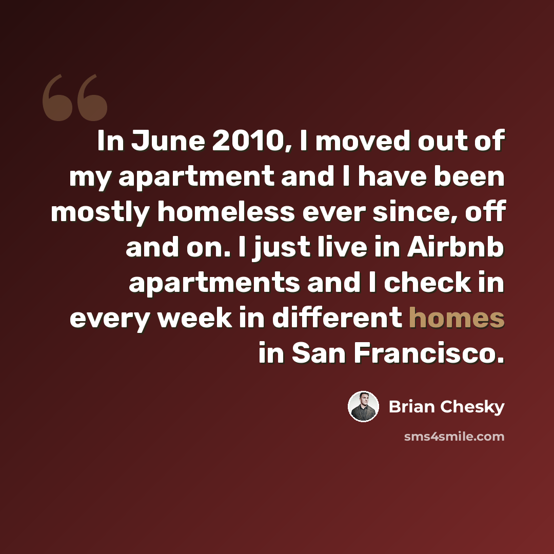 “In June 2010, I moved out of my apartment and I have been mostly homeless ever since, off and on. I just live in Airbnb apartments and I check in every week in different homes in San Francisco.” quote by Brian Chesky