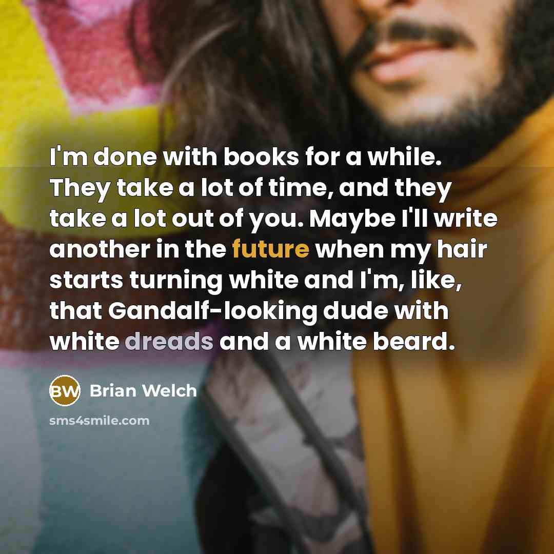 “I'm done with books for a while. They take a lot of time, and they take a lot out of you. Maybe I'll write another in the future when my hair starts turning white and I'm, like, that Gandalf-looking dude with white dreads and a white beard.” quote by Brian Welch