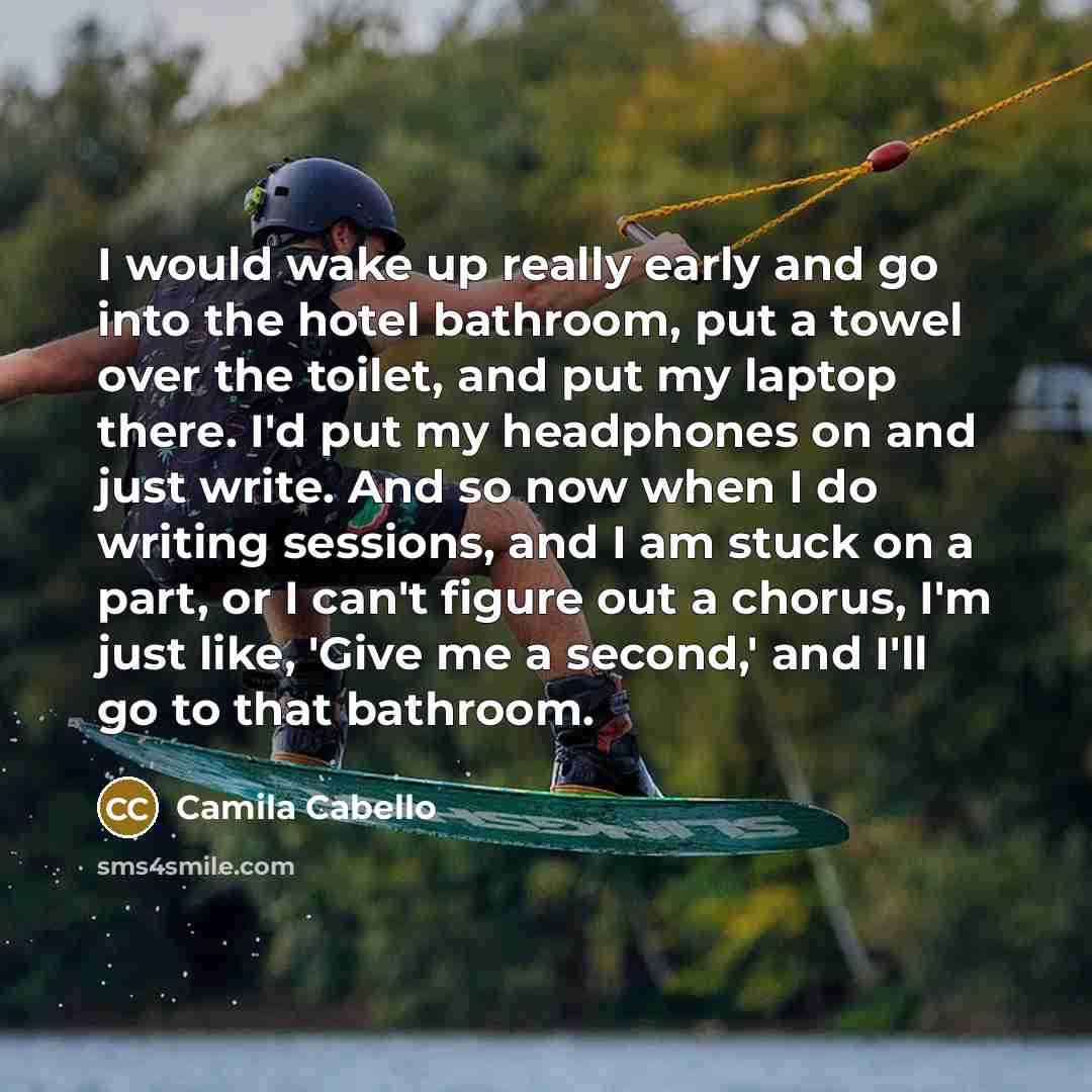 “I would wake up really early and go into the hotel bathroom, put a towel over the toilet, and put my laptop there. I'd put my headphones on and just write. And so now when I do writing sessions, and I am stuck on a part, or I can't figure out a chorus, I'm just like, 'Give me a second,' and I'll…” quote by Camila Cabello