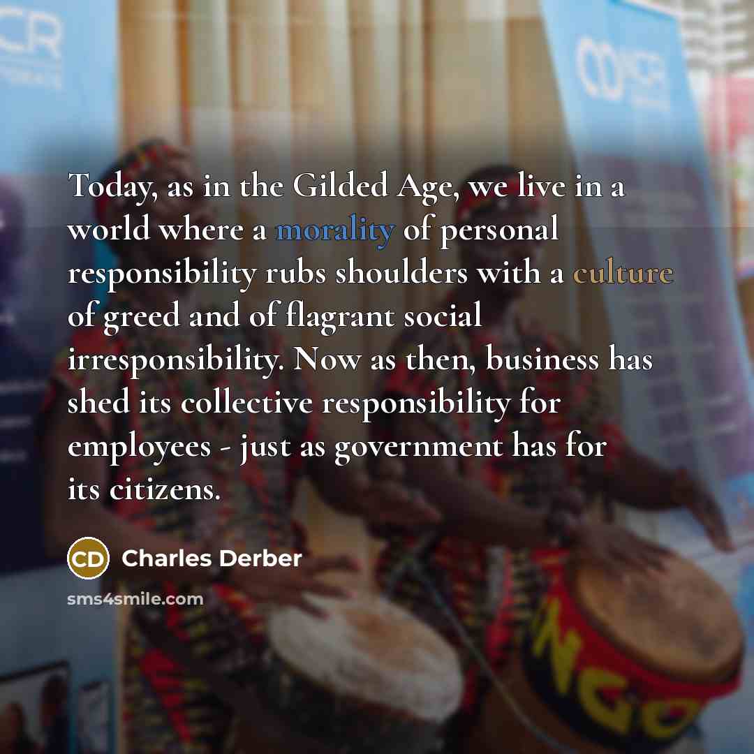 “Today, as in the Gilded Age, we live in a world where a morality of personal responsibility rubs shoulders with a culture of greed and of flagrant social irresponsibility. Now as then, business has shed its collective responsibility for employees - just as government has for its citizens.” quote by Charles Derber