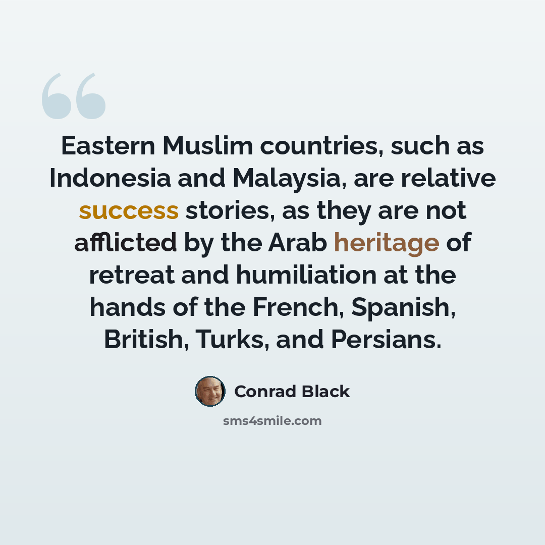“Eastern Muslim countries, such as Indonesia and Malaysia, are relative success stories, as they are not afflicted by the Arab heritage of retreat and humiliation at the hands of the French, Spanish, British, Turks, and Persians.” quote by Conrad Black