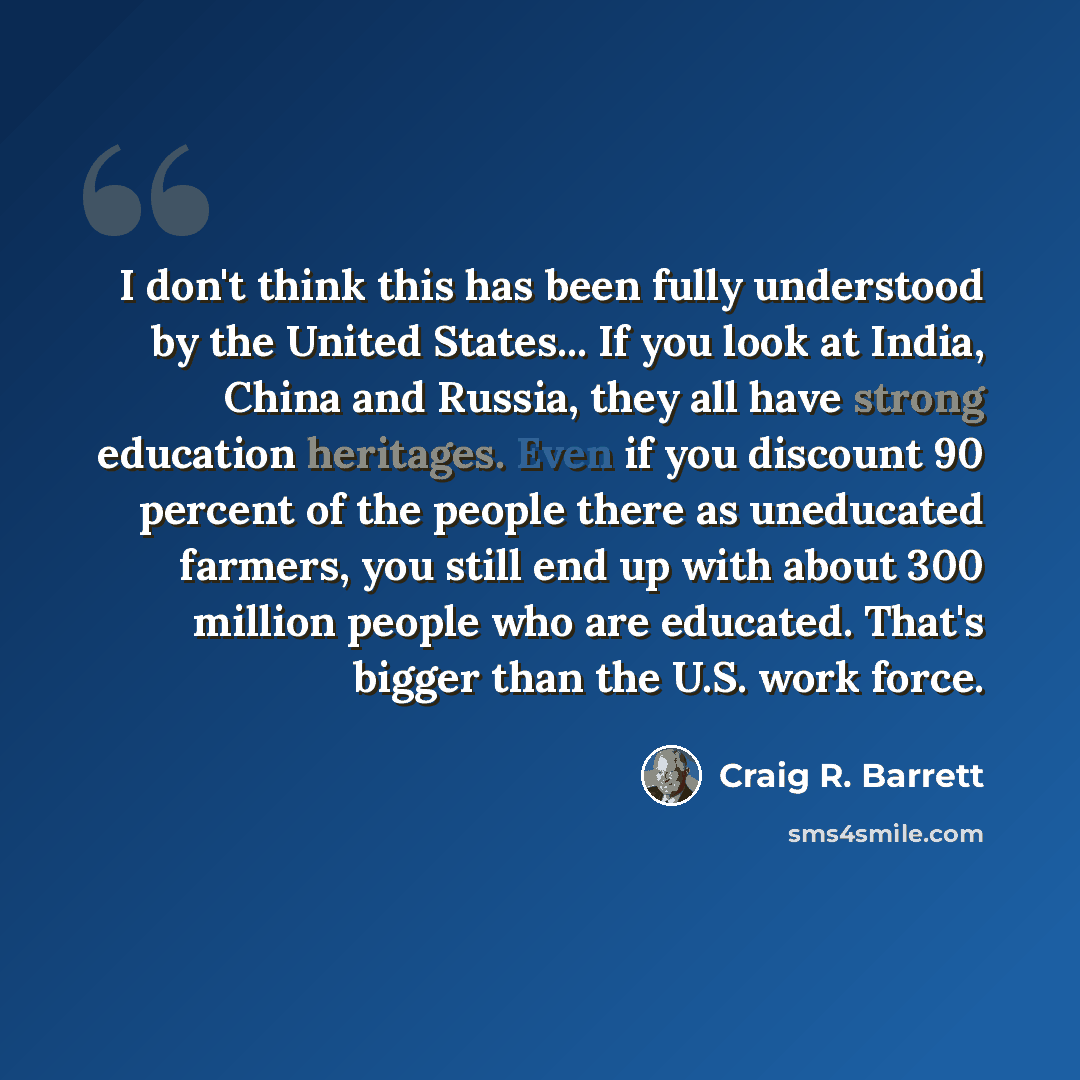 “I don't think this has been fully understood by the United States... If you look at India, China and Russia, they all have strong education heritages. Even if you discount 90 percent of the people there as uneducated farmers, you still end up with about 300 million people who are educated. That's…” quote by Craig R. Barrett