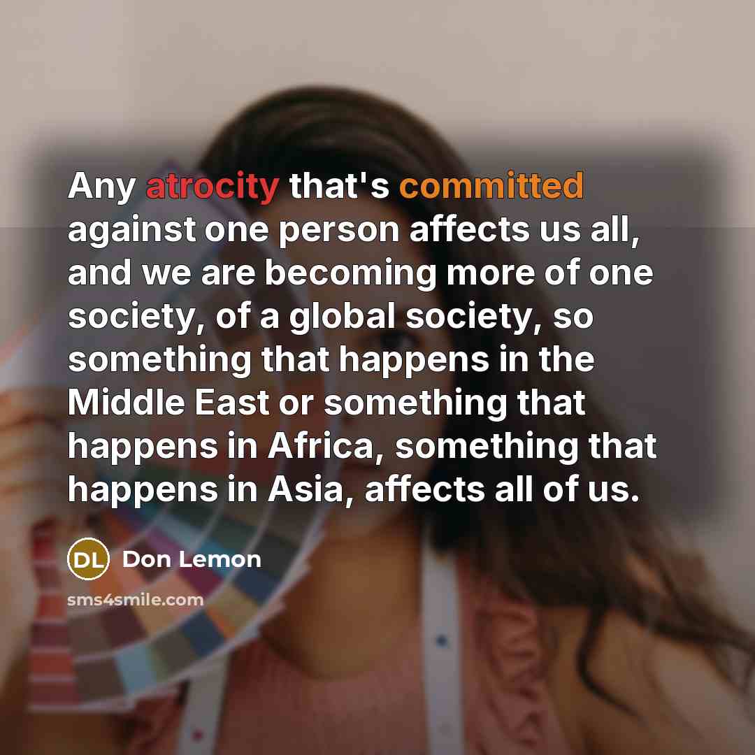 “Any atrocity that's committed against one person affects us all, and we are becoming more of one society, of a global society, so something that happens in the Middle East or something that happens in Africa, something that happens in Asia, affects all of us.” quote by Don Lemon