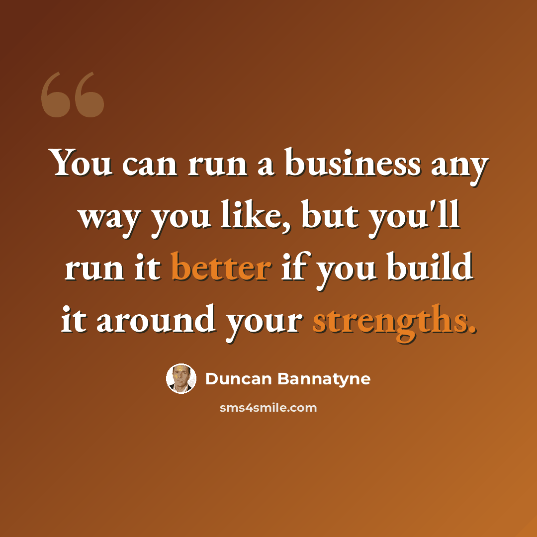 “You can run a business any way you like, but you'll run it better if you build it around your strengths.” quote by Duncan Bannatyne