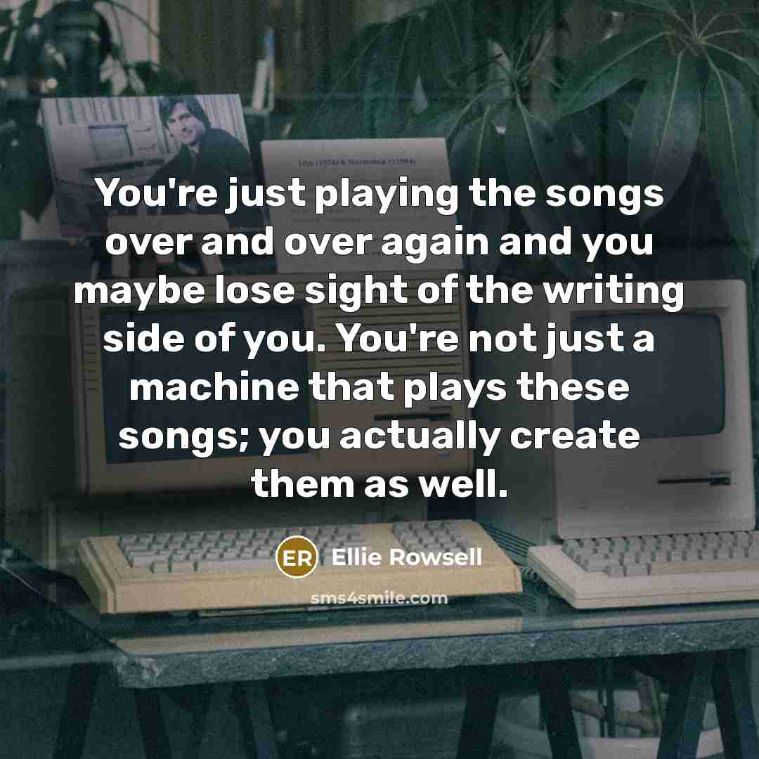 “You're just playing the songs over and over again and you maybe lose sight of the writing side of you. You're not just a machine that plays these songs; you actually create them as well.” quote by Ellie Rowsell