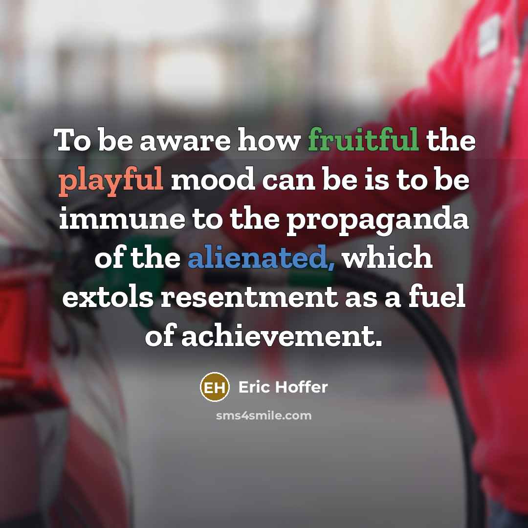 “To be aware how fruitful the playful mood can be is to be immune to the propaganda of the alienated, which extols resentment as a fuel of achievement.” quote by Eric Hoffer