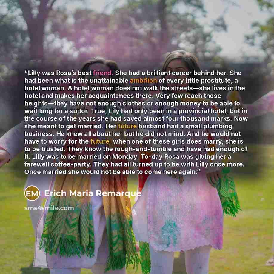 “Lilly was Rosa’s best friend. She had a brilliant career behind her. She had been what is the unattainable ambition of every little prostitute, a hotel woman. A hotel woman does not walk the streets—she lives in the hotel and makes her acquaintances there. Very few reach those heights—they have…” quote by Erich Maria Remarque