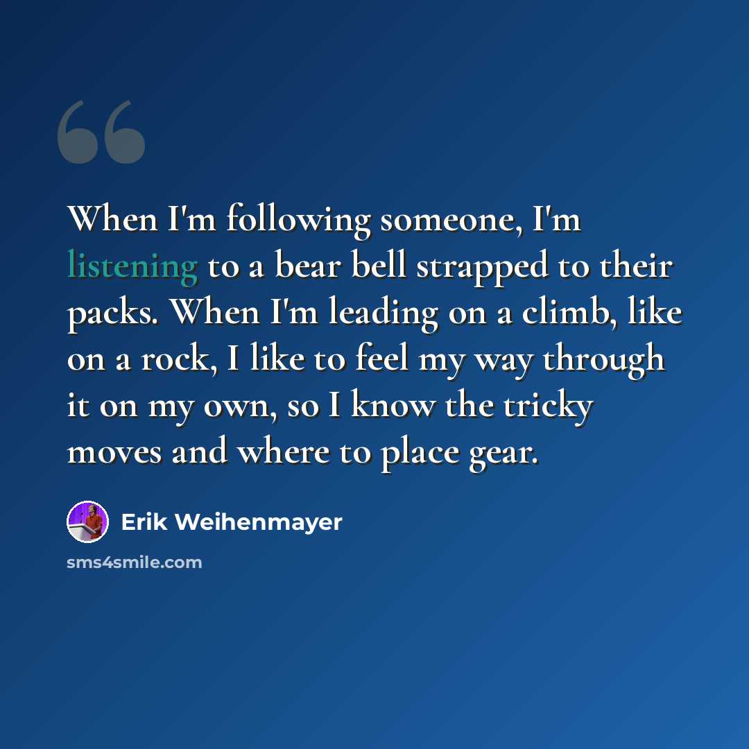 “When I'm following someone, I'm listening to a bear bell strapped to their packs. When I'm leading on a climb, like on a rock, I like to feel my way through it on my own, so I know the tricky moves and where to place gear.” quote by Erik Weihenmayer