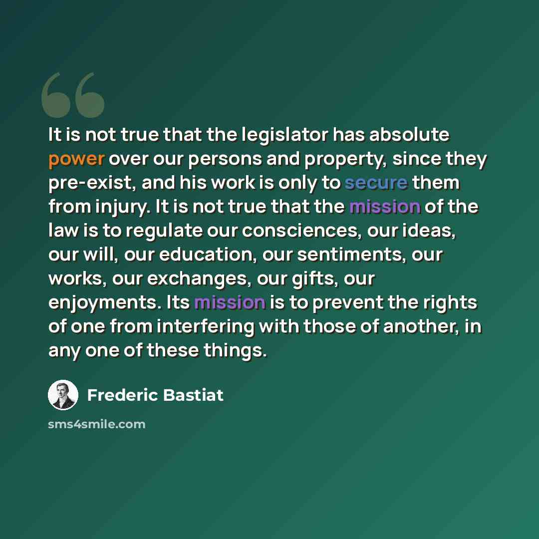 “It is not true that the legislator has absolute power over our persons and property, since they pre-exist, and his work is only to secure them from injury. It is not true that the mission of the law is to regulate our consciences, our ideas, our will, our education, our sentiments, our works, our…” quote by Frederic Bastiat