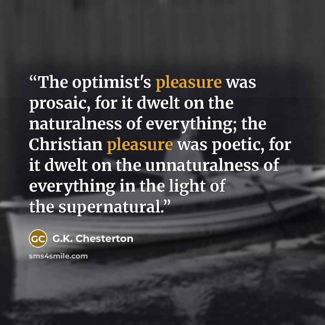 “The optimist's pleasure was prosaic, for it dwelt on the naturalness of everything; the Christian pleasure was poetic, for it dwelt on the unnaturalness of everything in the light of the supernatural.” quote by G.K. Chesterton