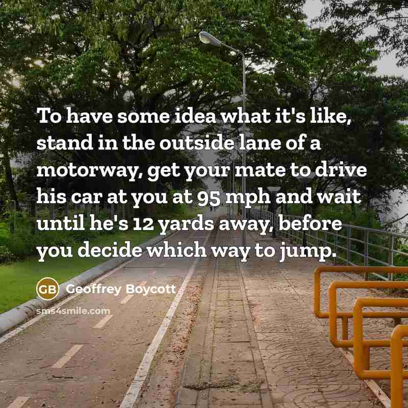 “To have some idea what it's like, stand in the outside lane of a motorway, get your mate to drive his car at you at 95 mph and wait until he's 12 yards away, before you decide which way to jump.” quote by Geoffrey Boycott
