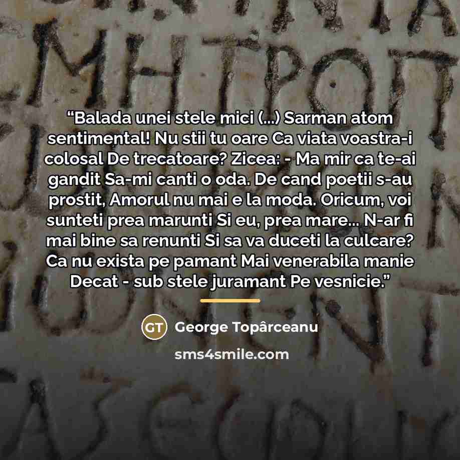 “Balada unei stele mici (...) Sarman atom sentimental! Nu stii tu oare Ca viata voastra-i colosal De trecatoare? Zicea: - Ma mir ca te-ai gandit Sa-mi canti o oda. De cand poetii s-au prostit, Amorul nu mai e la moda. Oricum, voi sunteti prea marunti Si eu, prea mare... N-ar fi mai bine sa renunti…” quote by George Topârceanu