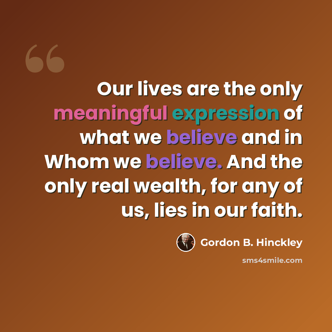 “Our lives are the only meaningful expression of what we believe and in Whom we believe. And the only real wealth, for any of us, lies in our faith.” quote by Gordon B. Hinckley