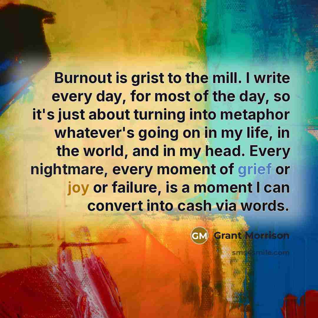 “Burnout is grist to the mill. I write every day, for most of the day, so it's just about turning into metaphor whatever's going on in my life, in the world, and in my head. Every nightmare, every moment of grief or joy or failure, is a moment I can convert into cash via words.” quote by Grant Morrison