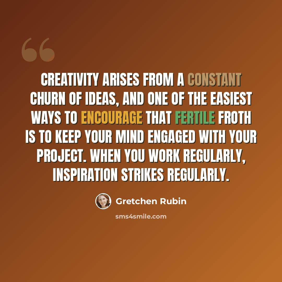 “Creativity arises from a constant churn of ideas, and one of the easiest ways to encourage that fertile froth is to keep your mind engaged with your project. When you work regularly, inspiration strikes regularly.” quote by Gretchen Rubin