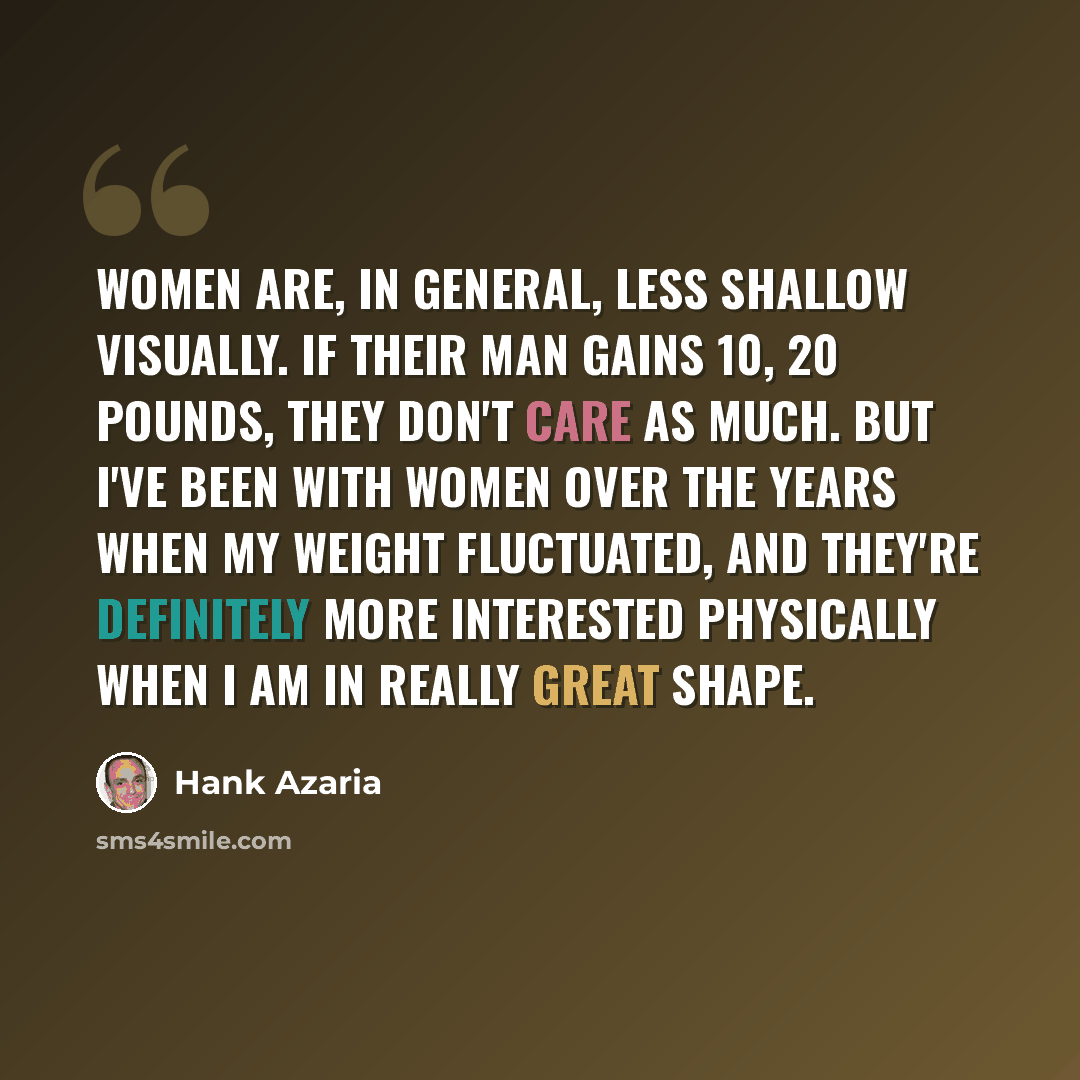 “Women are, in general, less shallow visually. If their man gains 10, 20 pounds, they don't care as much. But I've been with women over the years when my weight fluctuated, and they're definitely more interested physically when I am in really great shape.” quote by Hank Azaria
