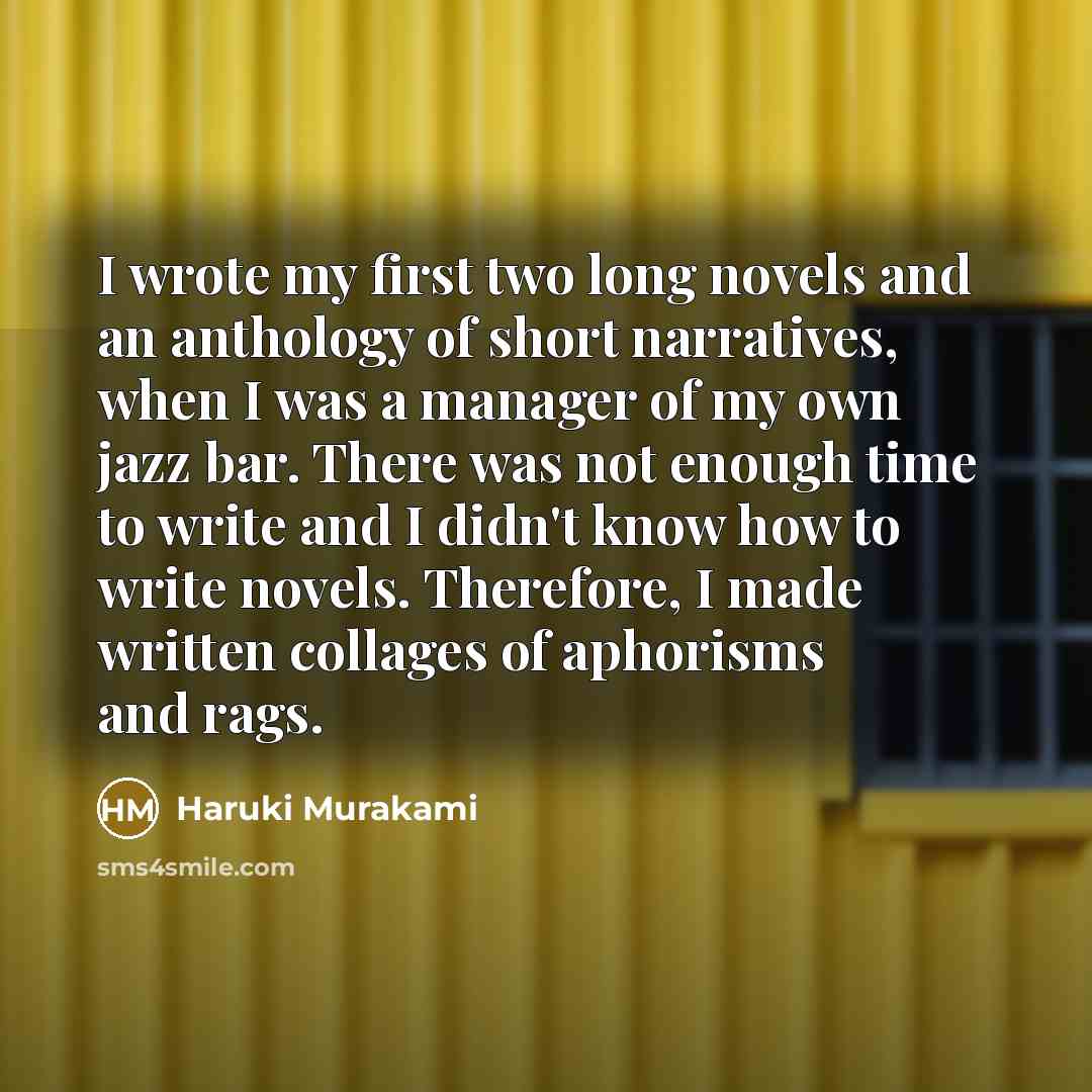 “I wrote my first two long novels and an anthology of short narratives, when I was a manager of my own jazz bar. There was not enough time to write and I didn't know how to write novels. Therefore, I made written collages of aphorisms and rags.” quote by Haruki Murakami