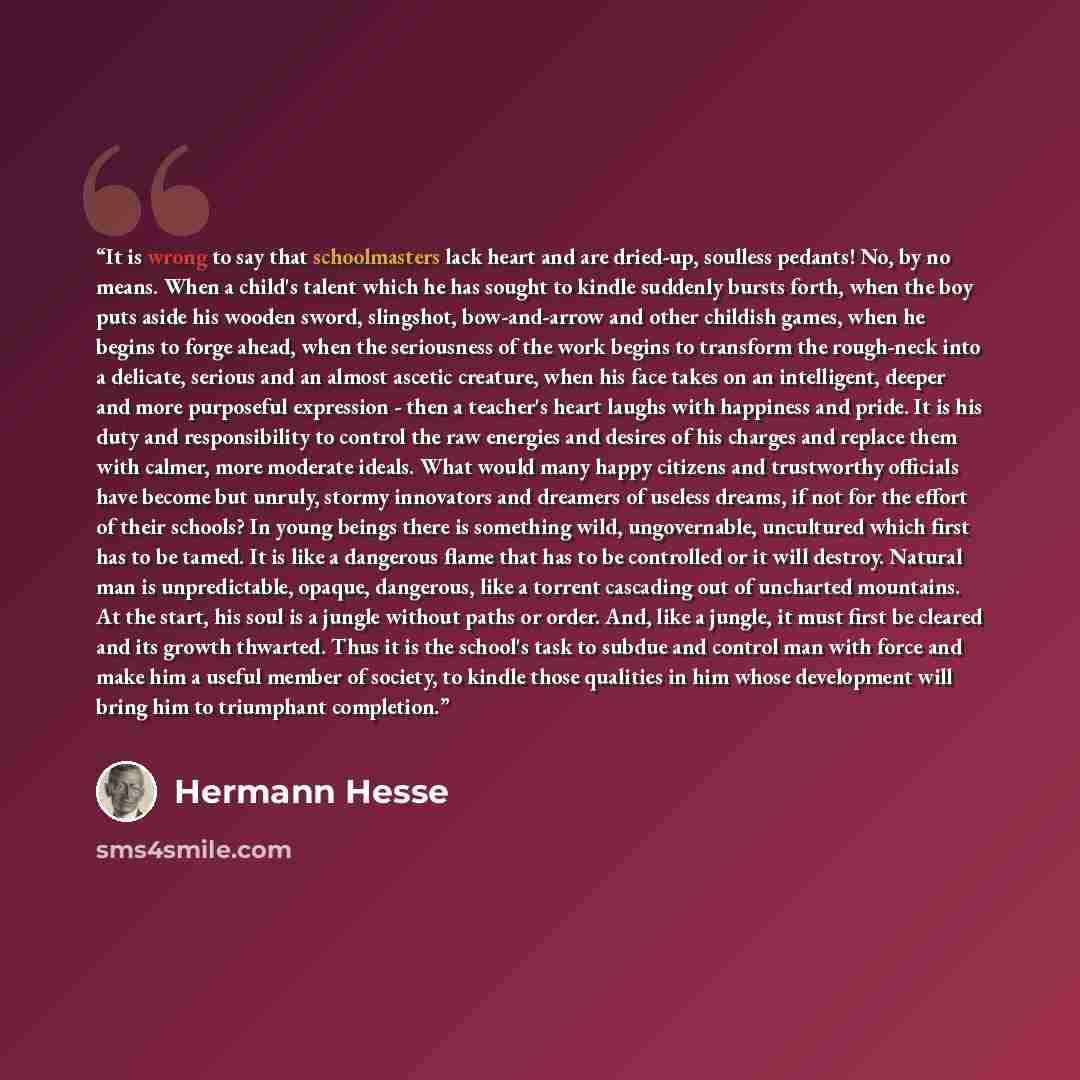 “It is wrong to say that schoolmasters lack heart and are dried-up, soulless pedants! No, by no means. When a child's talent which he has sought to kindle suddenly bursts forth, when the boy puts aside his wooden sword, slingshot, bow-and-arrow and other childish games, when he begins to forge…” quote by Hermann Hesse