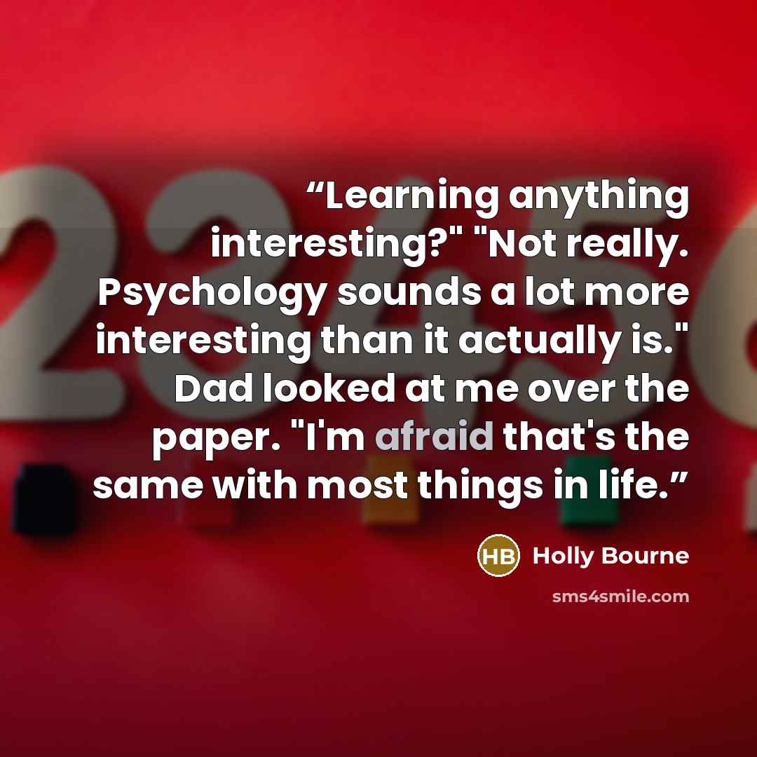 “Learning anything interesting?" "Not really. Psychology sounds a lot more interesting than it actually is." Dad looked at me over the paper. "I'm afraid that's the same with most things in life.” quote by Holly Bourne