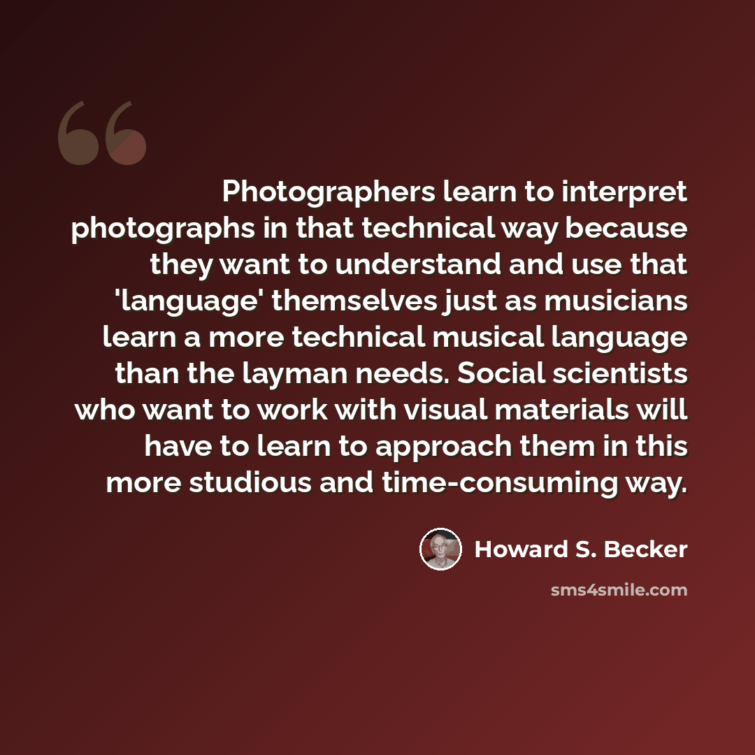 “Photographers learn to interpret photographs in that technical way because they want to understand and use that 'language' themselves just as musicians learn a more technical musical language than the layman needs. Social scientists who want to work with visual materials will have to learn to…” quote by Howard S. Becker