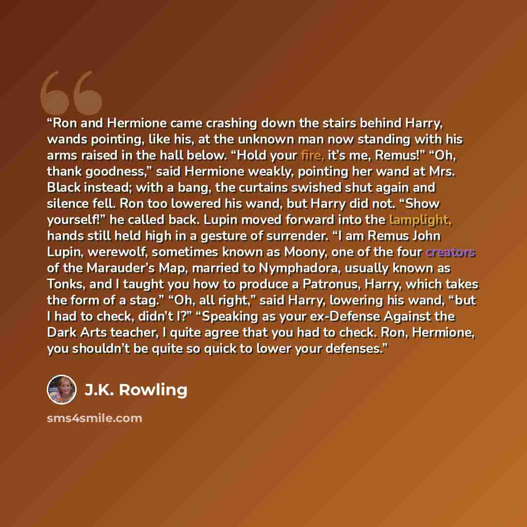 “Ron and Hermione came crashing down the stairs behind Harry, wands pointing, like his, at the unknown man now standing with his arms raised in the hall below. “Hold your fire, it’s me, Remus!” “Oh, thank goodness,” said Hermione weakly, pointing her wand at Mrs. Black instead; with a bang, the…” quote by J.K. Rowling