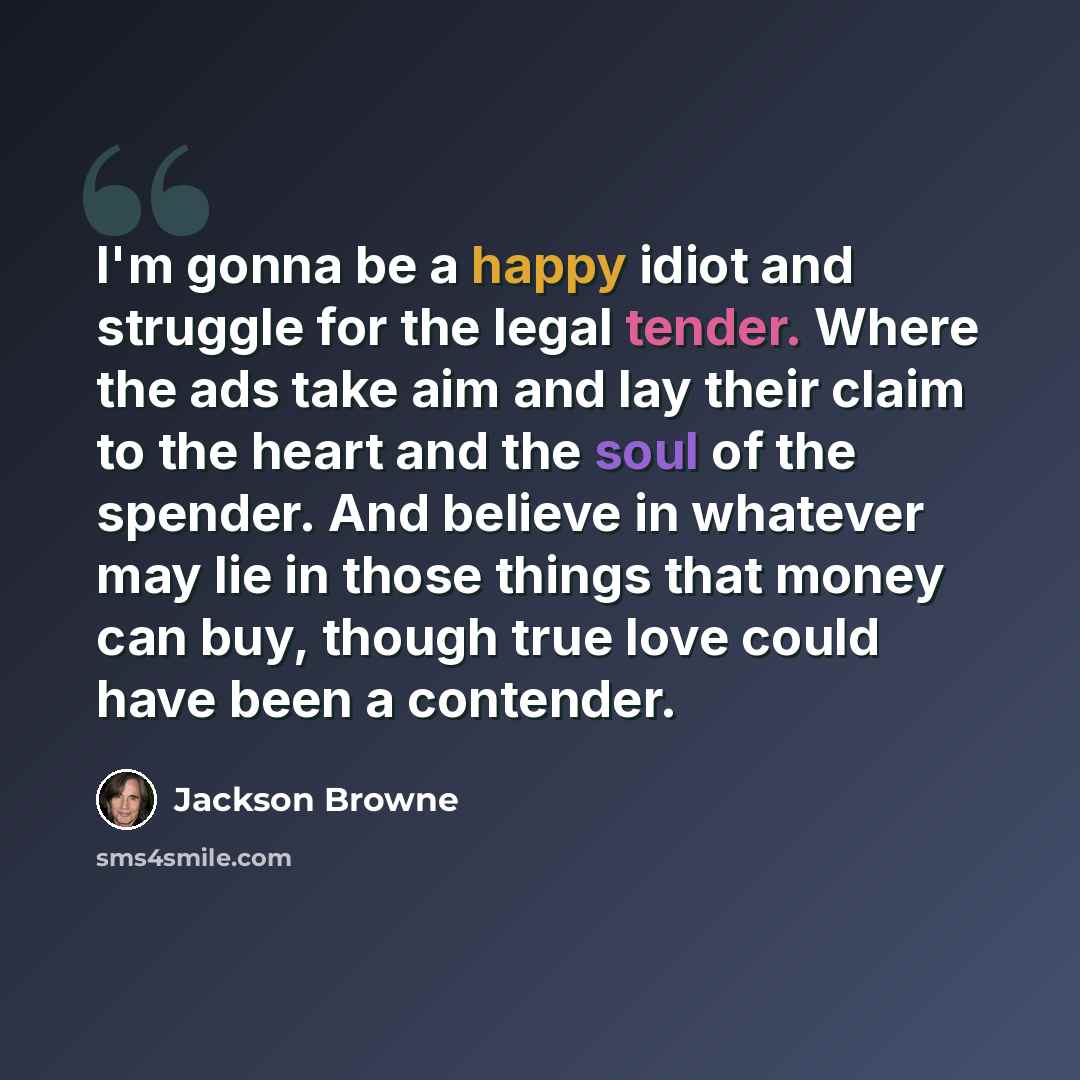 “I'm gonna be a happy idiot and struggle for the legal tender. Where the ads take aim and lay their claim to the heart and the soul of the spender. And believe in whatever may lie in those things that money can buy, though true love could have been a contender.” quote by Jackson Browne