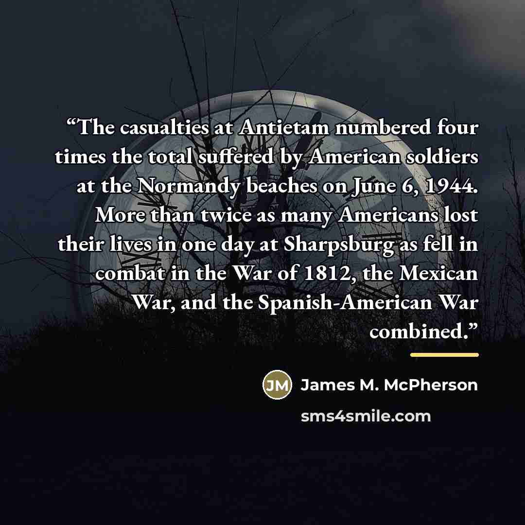 “The casualties at Antietam numbered four times the total suffered by American soldiers at the Normandy beaches on June 6, 1944. More than twice as many Americans lost their lives in one day at Sharpsburg as fell in combat in the War of 1812, the Mexican War, and the Spanish-American War combined.” quote by James M. McPherson