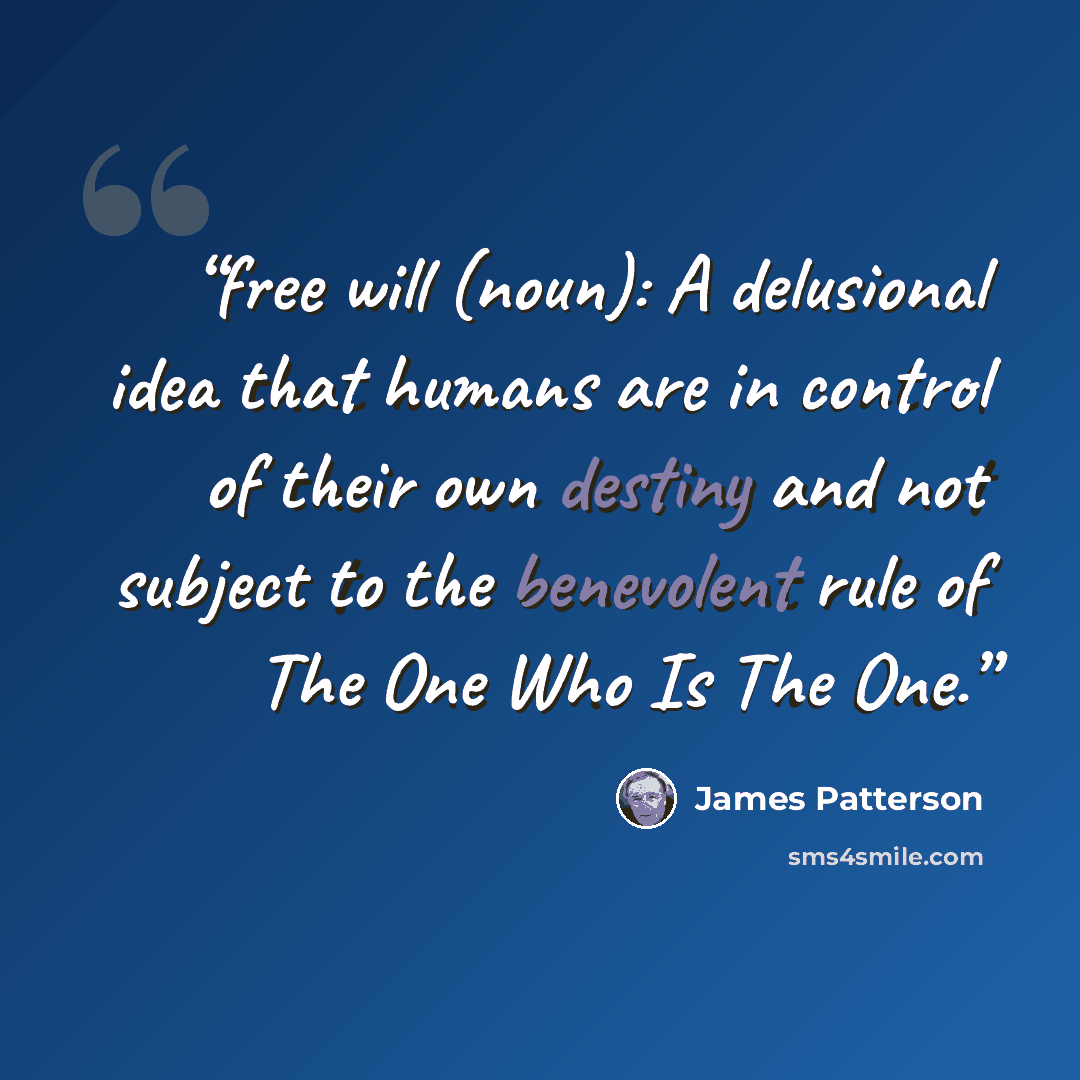 “free will (noun): A delusional idea that humans are in control of their own destiny and not subject to the benevolent rule of The One Who Is The One.” quote by James Patterson