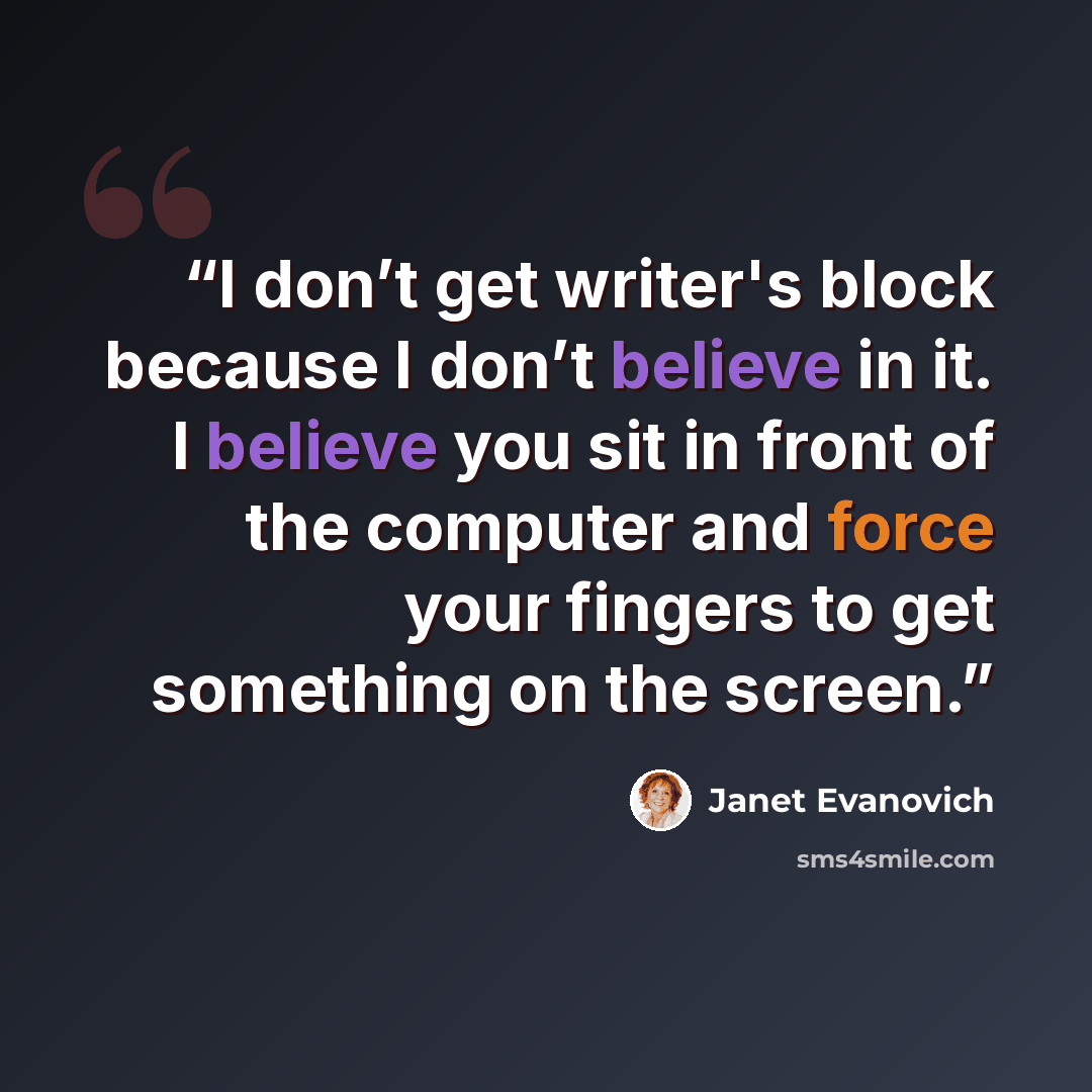 “I don’t get writer's block because I don’t believe in it. I believe you sit in front of the computer and force your fingers to get something on the screen.” quote by Janet Evanovich