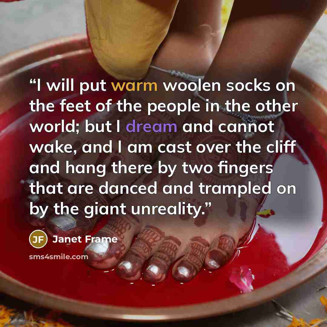 “I will put warm woolen socks on the feet of the people in the other world; but I dream and cannot wake, and I am cast over the cliff and hang there by two fingers that are danced and trampled on by the giant unreality.” quote by Janet Frame