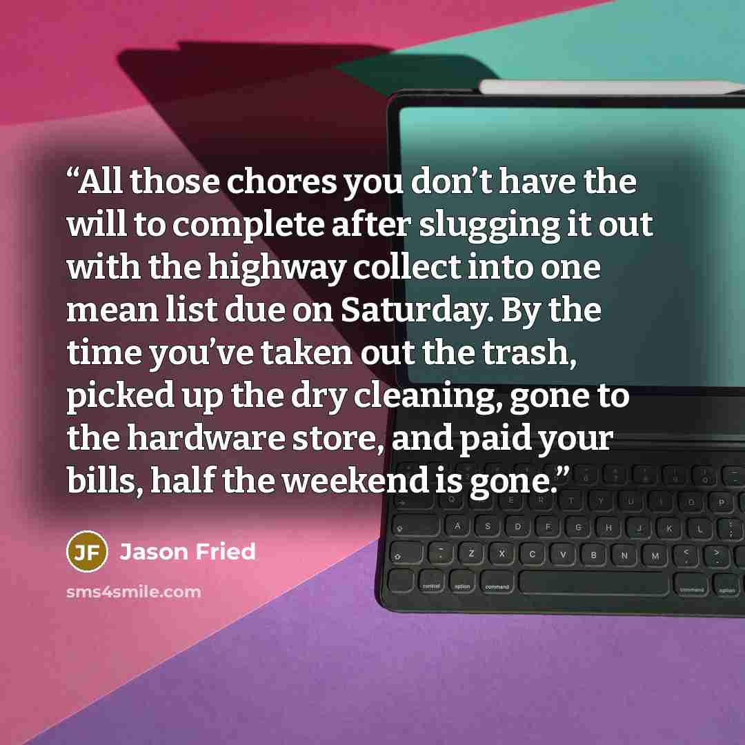 “All those chores you don’t have the will to complete after slugging it out with the highway collect into one mean list due on Saturday. By the time you’ve taken out the trash, picked up the dry cleaning, gone to the hardware store, and paid your bills, half the weekend is gone.” quote by Jason Fried