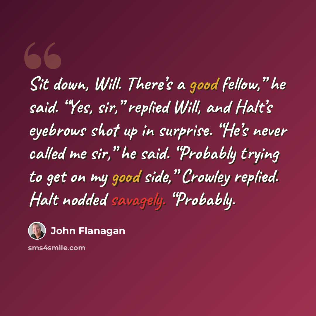 “Sit down, Will. There’s a good fellow,” he said. “Yes, sir,” replied Will, and Halt’s eyebrows shot up in surprise. “He’s never called me sir,” he said. “Probably trying to get on my good side,” Crowley replied. Halt nodded savagely. “Probably.” quote by John Flanagan