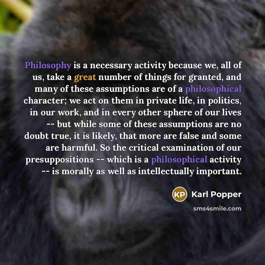 “Philosophy is a necessary activity because we, all of us, take a great number of things for granted, and many of these assumptions are of a philosophical character; we act on them in private life, in politics, in our work, and in every other sphere of our lives -- but while some of these…” quote by Karl Popper