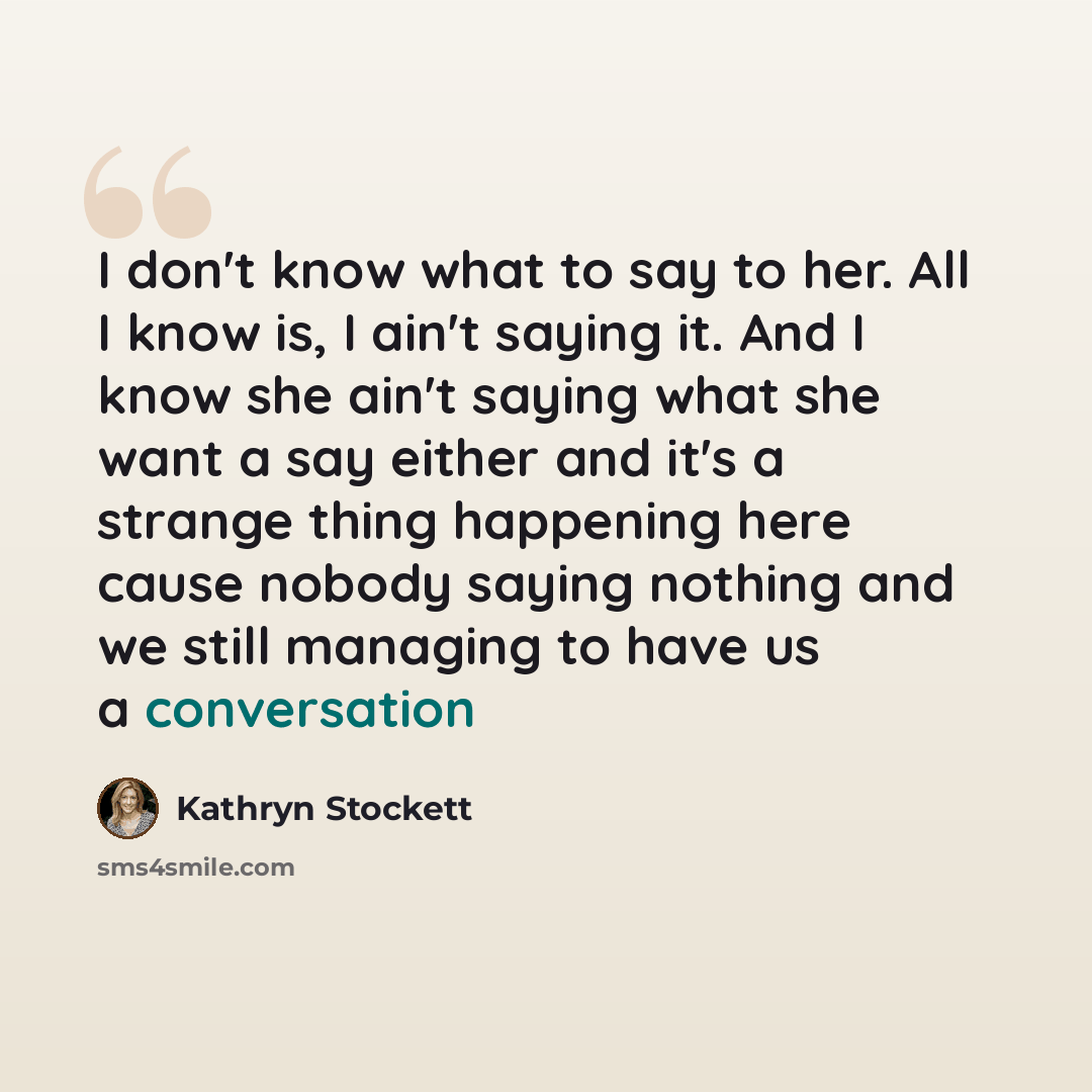 “I don't know what to say to her. All I know is, I ain't saying it. And I know she ain't saying what she want a say either and it's a strange thing happening here cause nobody saying nothing and we still managing to have us a conversation” quote by Kathryn Stockett