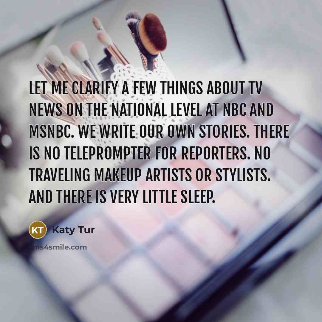 “Let me clarify a few things about TV news on the national level at NBC and MSNBC. We write our own stories. There is no teleprompter for reporters. No traveling makeup artists or stylists. And there is very little sleep.” quote by Katy Tur