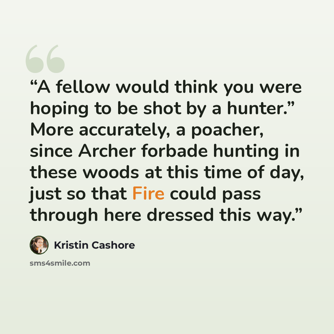 “A fellow would think you were hoping to be shot by a hunter.” More accurately, a poacher, since Archer forbade hunting in these woods at this time of day, just so that Fire could pass through here dressed this way.” quote by Kristin Cashore