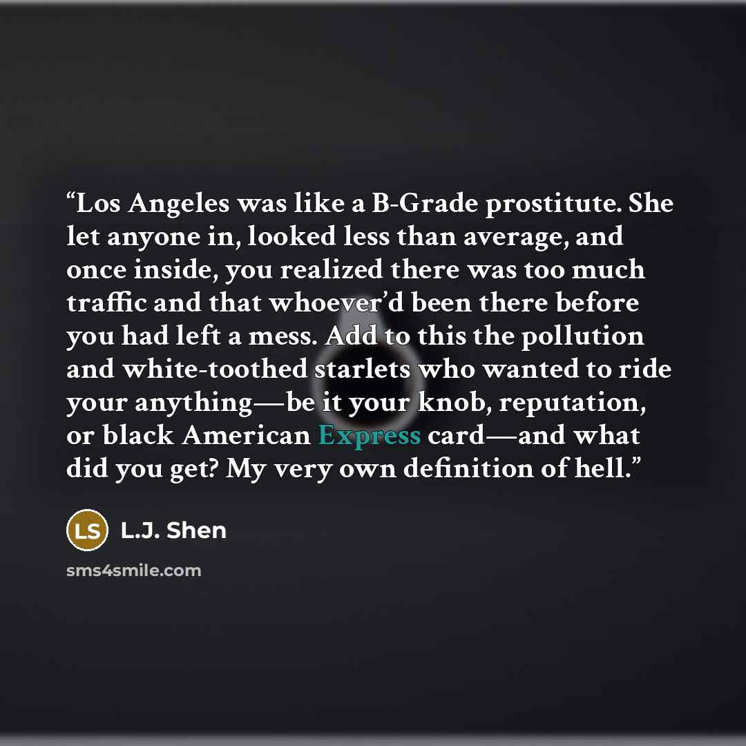 “Los Angeles was like a B-Grade prostitute. She let anyone in, looked less than average, and once inside, you realized there was too much traffic and that whoever’d been there before you had left a mess. Add to this the pollution and white-toothed starlets who wanted to ride your anything—be it…” quote by L.J. Shen