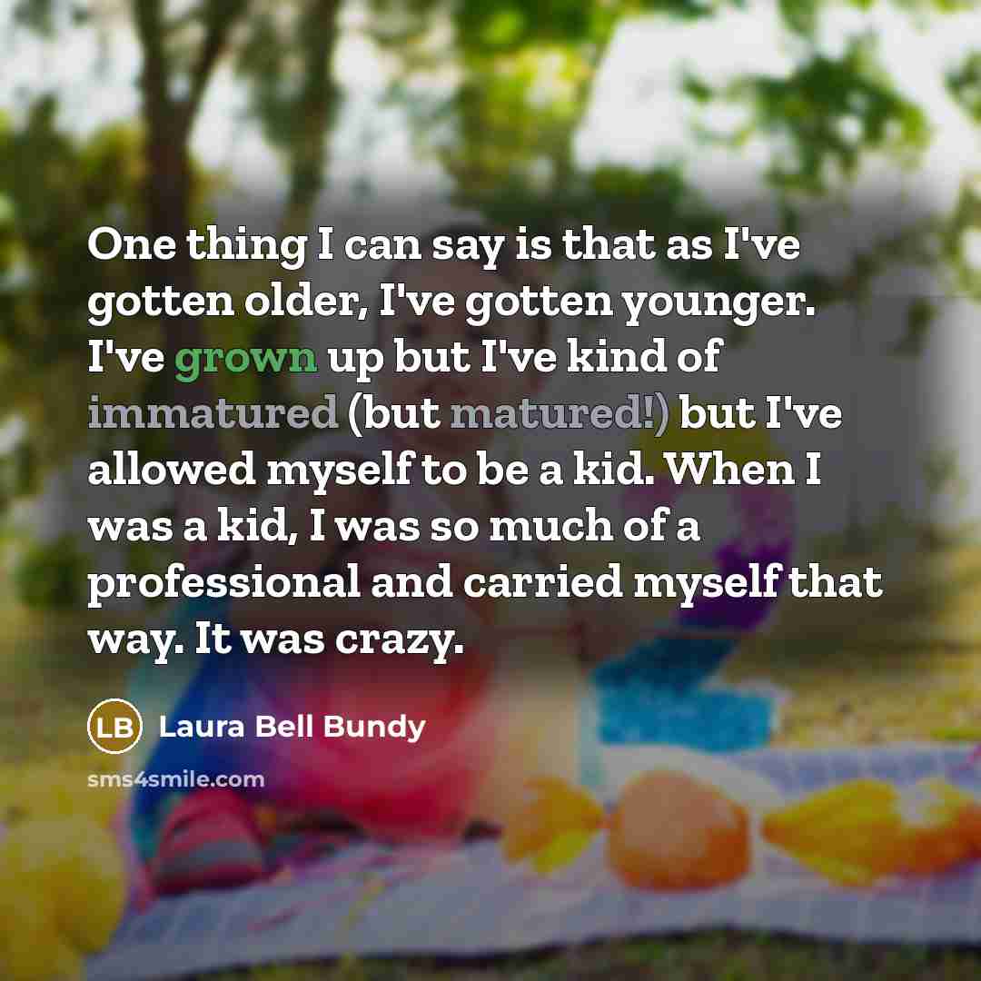 “One thing I can say is that as I've gotten older, I've gotten younger. I've grown up but I've kind of immatured (but matured!) but I've allowed myself to be a kid. When I was a kid, I was so much of a professional and carried myself that way. It was crazy.” quote by Laura Bell Bundy