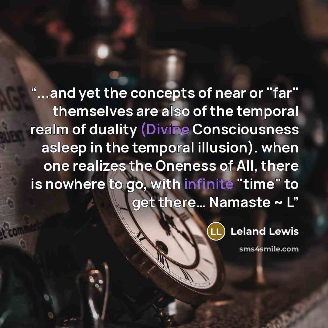 “...and yet the concepts of near or "far" themselves are also of the temporal realm of duality (Divine Consciousness asleep in the temporal illusion). when one realizes the Oneness of All, there is nowhere to go, with infinite "time" to get there… Namaste ~ L” quote by Leland Lewis