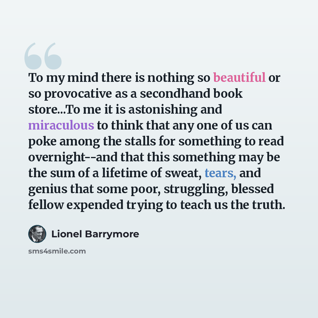 “To my mind there is nothing so beautiful or so provocative as a secondhand book store...To me it is astonishing and miraculous to think that any one of us can poke among the stalls for something to read overnight--and that this something may be the sum of a lifetime of sweat, tears, and genius…” quote by Lionel Barrymore