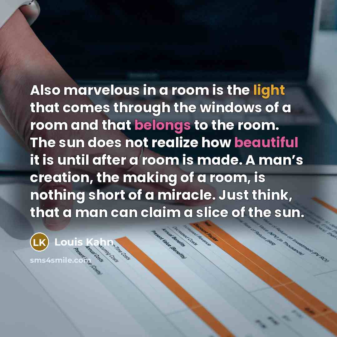 “Also marvelous in a room is the light that comes through the windows of a room and that belongs to the room. The sun does not realize how beautiful it is until after a room is made. A man’s creation, the making of a room, is nothing short of a miracle. Just think, that a man can claim a slice of…” quote by Louis Kahn