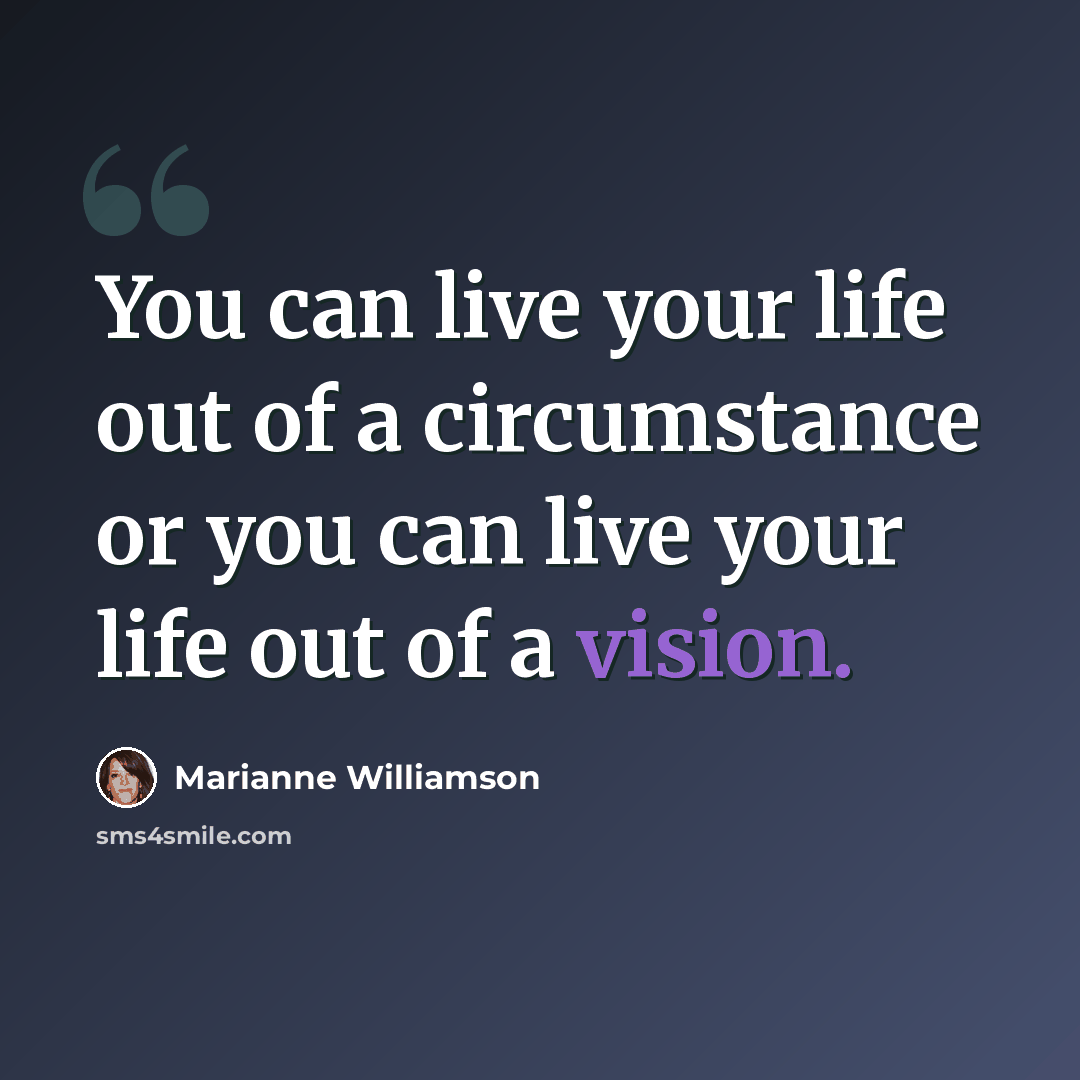 “You can live your life out of a circumstance or you can live your life out of a vision.” quote by Marianne Williamson
