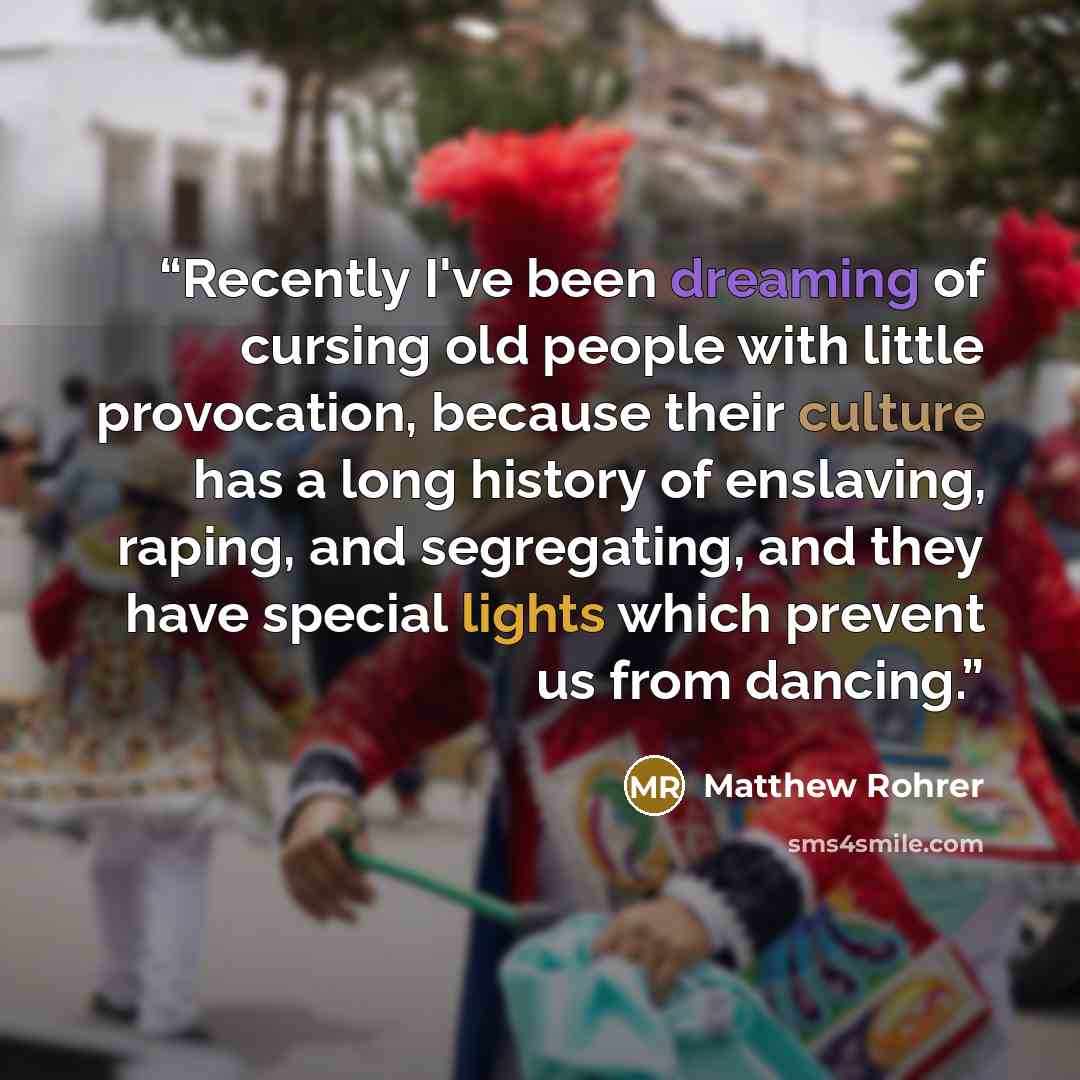 “Recently I've been dreaming of cursing old people with little provocation, because their culture has a long history of enslaving, raping, and segregating, and they have special lights which prevent us from dancing.” quote by Matthew Rohrer