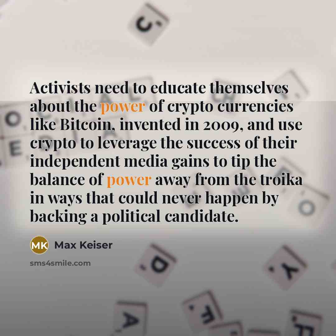 “Activists need to educate themselves about the power of crypto currencies like Bitcoin, invented in 2009, and use crypto to leverage the success of their independent media gains to tip the balance of power away from the troika in ways that could never happen by backing a political candidate.” quote by Max Keiser