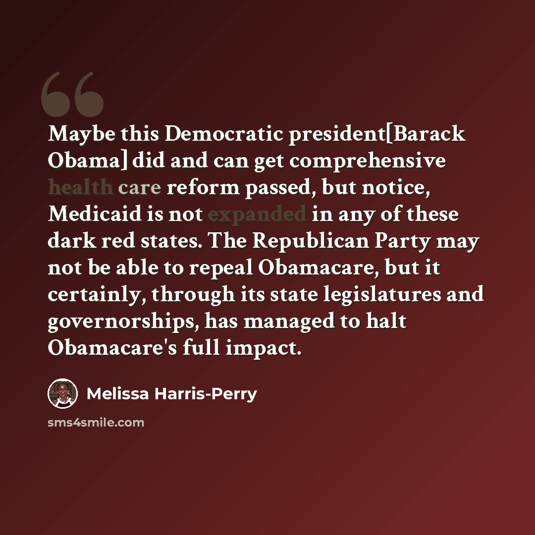 “Maybe this Democratic president[Barack Obama] did and can get comprehensive health care reform passed, but notice, Medicaid is not expanded in any of these dark red states. The Republican Party may not be able to repeal Obamacare, but it certainly, through its state legislatures and governorships…” quote by Melissa Harris-Perry
