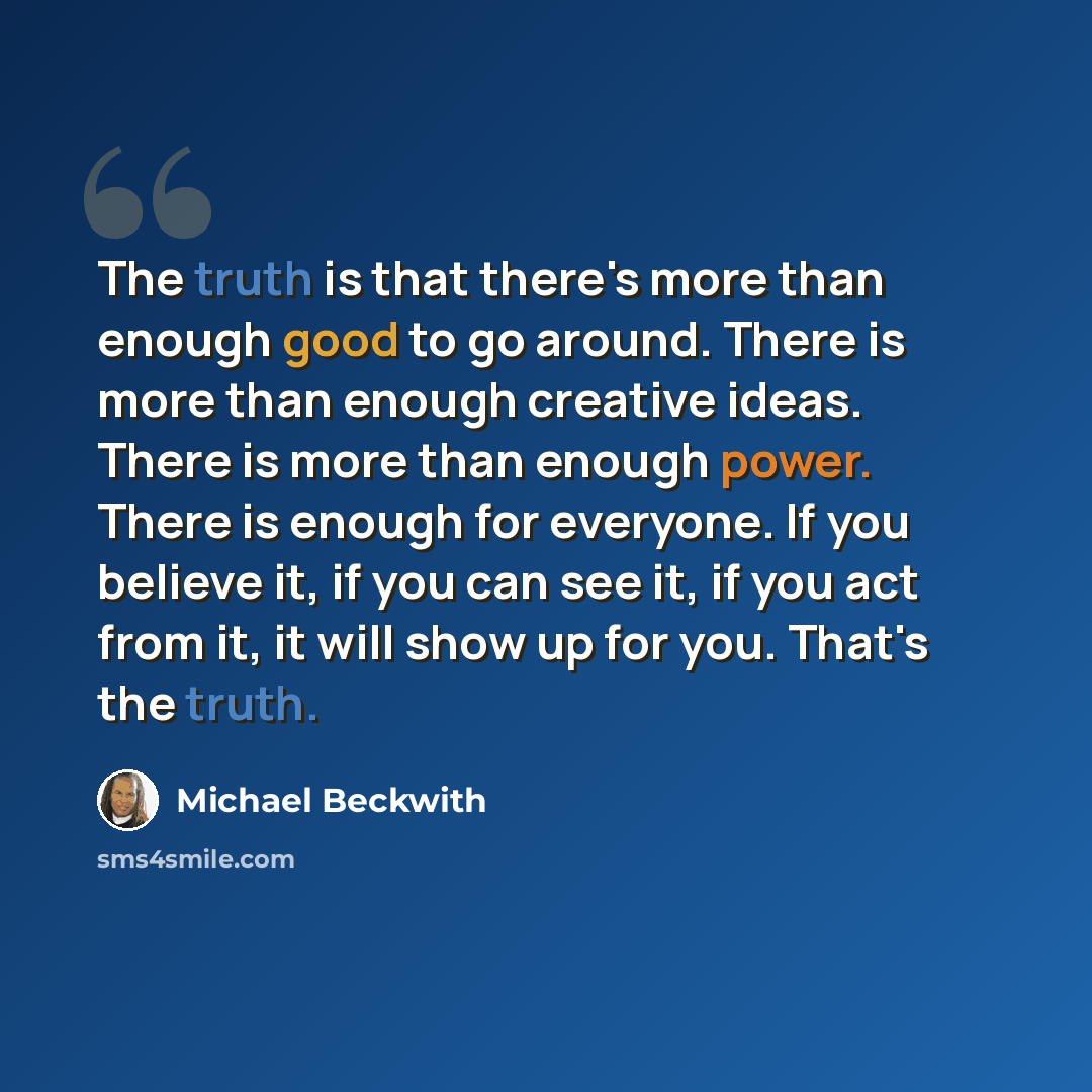 “The truth is that there's more than enough good to go around. There is more than enough creative ideas. There is more than enough power. There is enough for everyone. If you believe it, if you can see it, if you act from it, it will show up for you. That's the truth.” quote by Michael Beckwith